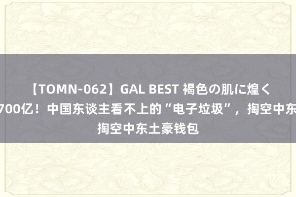 【TOMN-062】GAL BEST 褐色の肌に煌く汗 狂撒2700亿！中国东谈主看不上的“电子垃圾”，掏空中东土豪钱包