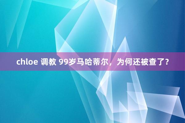 chloe 调教 99岁马哈蒂尔，为何还被查了？