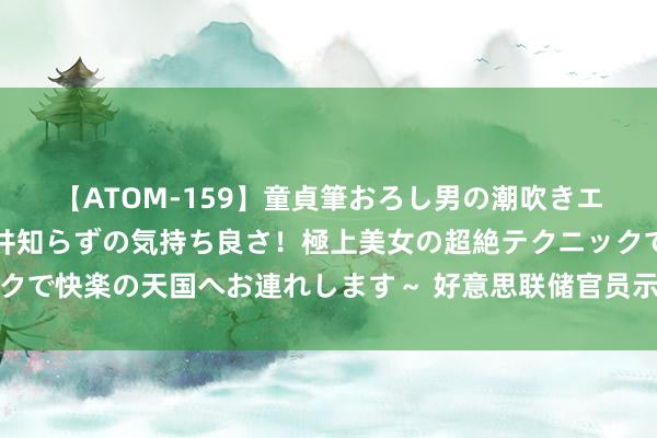 【ATOM-159】童貞筆おろし男の潮吹きエステ～射精を超える天井知らずの気持ち良さ！極上美女の超絶テクニックで快楽の天国へお連れします～ 好意思联储官员示意不会降息，油价下落