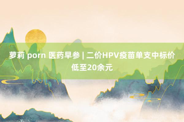 萝莉 porn 医药早参 | 二价HPV疫苗单支中标价低至20余元