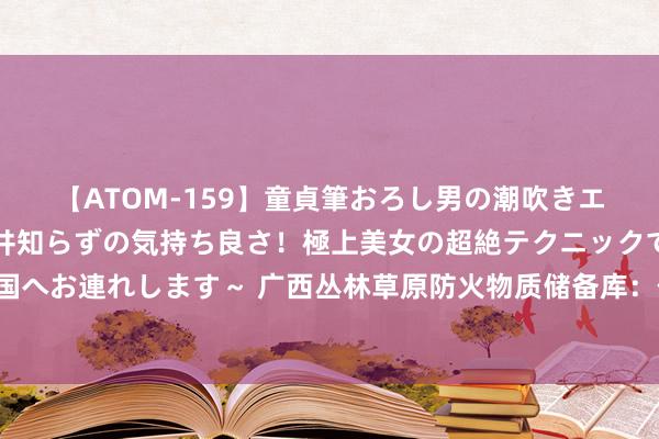 【ATOM-159】童貞筆おろし男の潮吹きエステ～射精を超える天井知らずの気持ち良さ！極上美女の超絶テクニックで快楽の天国へお連れします～ 广西丛林草原防火物质储备库：作念丛林草原防火物质的安全“驿站”
