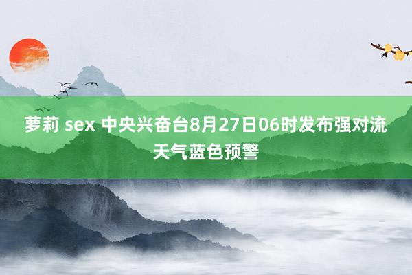 萝莉 sex 中央兴奋台8月27日06时发布强对流天气蓝色预警