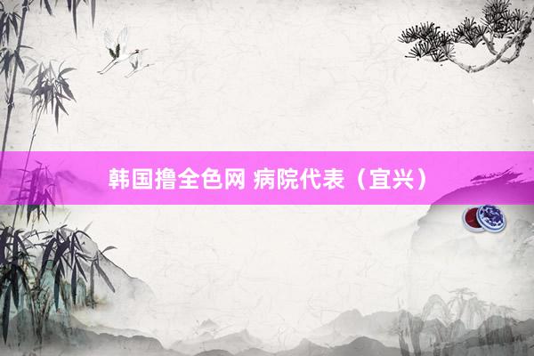 韩国撸全色网 病院代表（宜兴）