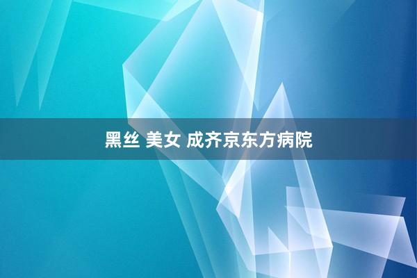 黑丝 美女 成齐京东方病院