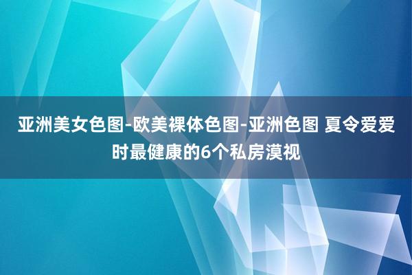 亚洲美女色图-欧美裸体色图-亚洲色图 夏令爱爱时最健康的6个私房漠视