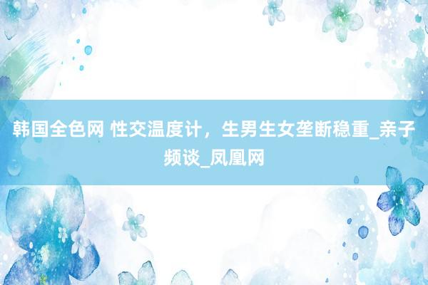 韩国全色网 性交温度计，生男生女垄断稳重_亲子频谈_凤凰网