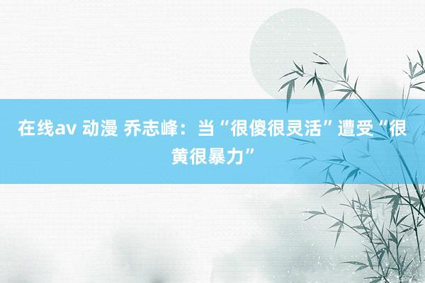 在线av 动漫 乔志峰：当“很傻很灵活”遭受“很黄很暴力”
