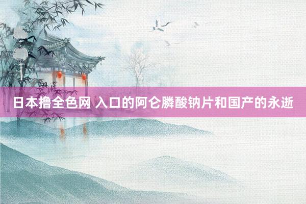日本撸全色网 入口的阿仑膦酸钠片和国产的永逝