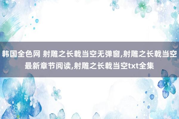 韩国全色网 射雕之长戟当空无弹窗，射雕之长戟当空最新章节阅读，射雕之长戟当空txt全集