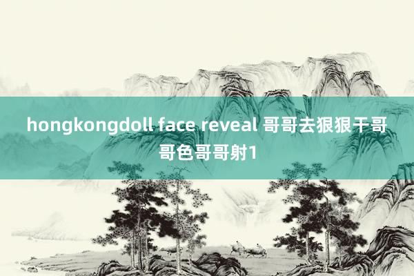 hongkongdoll face reveal 哥哥去狠狠干哥哥色哥哥射1