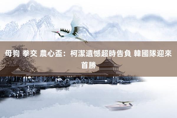 母狗 拳交 農心盃：柯潔遺憾超時告負 韓國隊迎來首勝