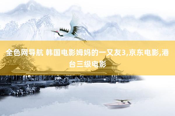 全色网导航 韩国电影姆妈的一又友3，京东电影，港台三级电影
