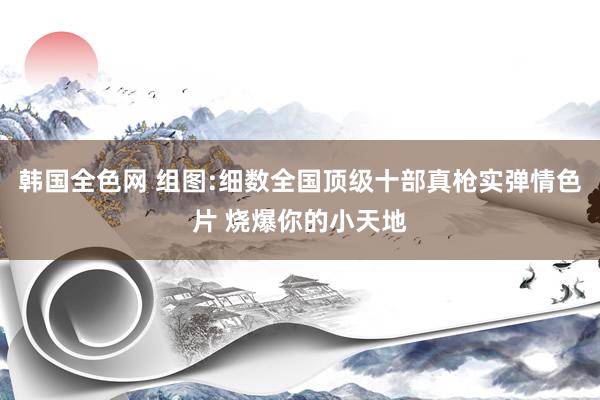 韩国全色网 组图:细数全国顶级十部真枪实弹情色片 烧爆你的小天地
