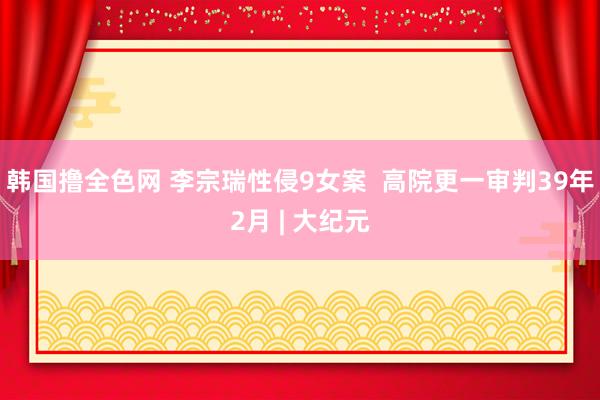 韩国撸全色网 李宗瑞性侵9女案  高院更一审判39年2月 | 大纪元