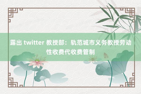露出 twitter 教授部：轨范城市义务教授劳动性收费代收费管制