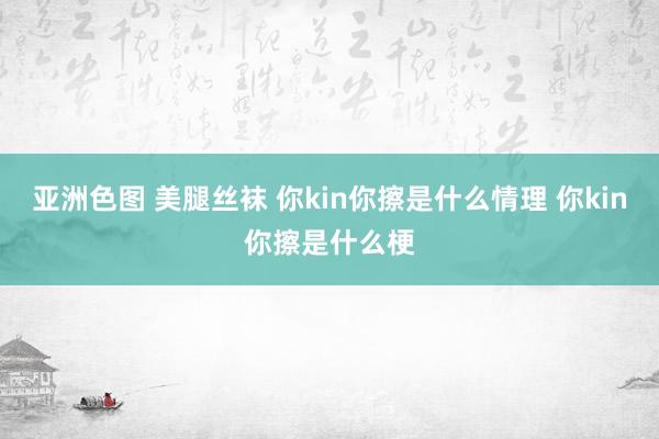 亚洲色图 美腿丝袜 你kin你擦是什么情理 你kin你擦是什么梗