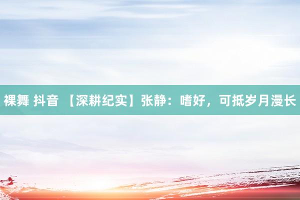 裸舞 抖音 【深耕纪实】张静：嗜好，可抵岁月漫长