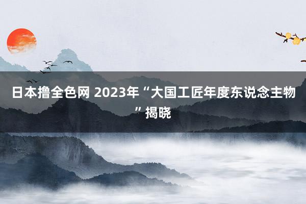 日本撸全色网 2023年“大国工匠年度东说念主物”揭晓