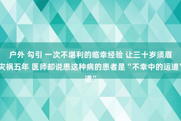 户外 勾引 一次不堪利的临幸经验 让三十岁须眉灾祸五年 医师却说患这种病的患者是“不幸中的运道”