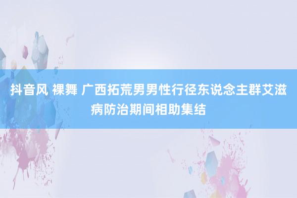 抖音风 裸舞 广西拓荒男男性行径东说念主群艾滋病防治期间相助集结