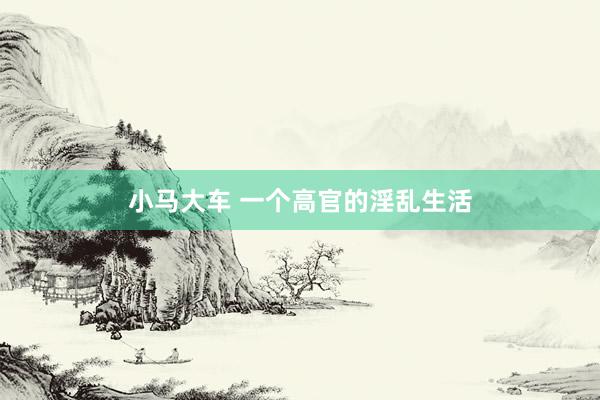 小马大车 一个高官的淫乱生活