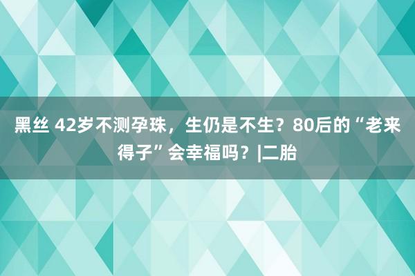 黑丝 42岁不测孕珠，生仍是不生？80后的“老来得子”会幸福吗？|二胎