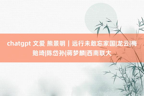 chatgpt 文爱 熊景明｜远行未敢忘家国|龙云|梅贻琦|陈岱孙|蒋梦麟|西南联大