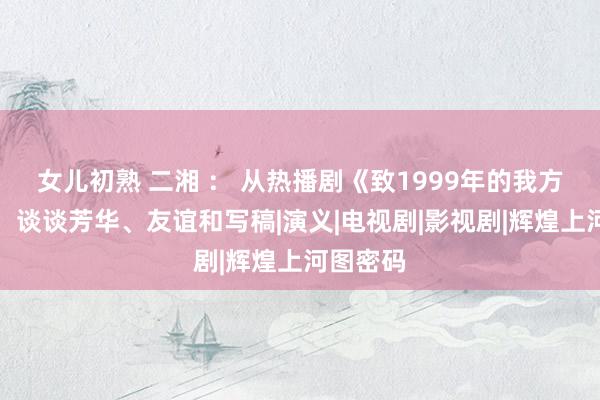 女儿初熟 二湘 ： 从热播剧《致1999年的我方》起程，谈谈芳华、友谊和写稿|演义|电视剧|影视剧|辉煌上河图密码