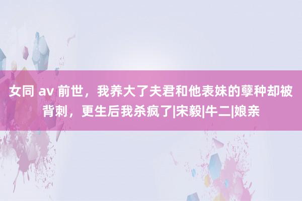 女同 av 前世，我养大了夫君和他表妹的孽种却被背刺，更生后我杀疯了|宋毅|牛二|娘亲