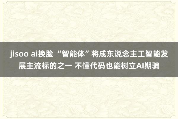 jisoo ai换脸 “智能体”将成东说念主工智能发展主流标的之一 不懂代码也能树立AI期骗