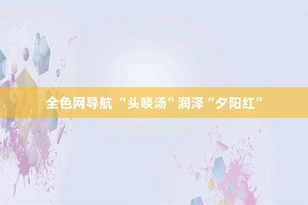 全色网导航 “头啖汤”润泽“夕阳红”