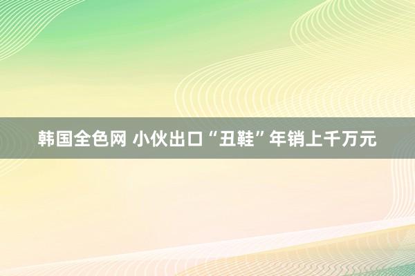 韩国全色网 小伙出口“丑鞋”年销上千万元