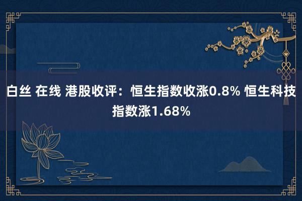 白丝 在线 港股收评：恒生指数收涨0.8% 恒生科技指数涨1.68%