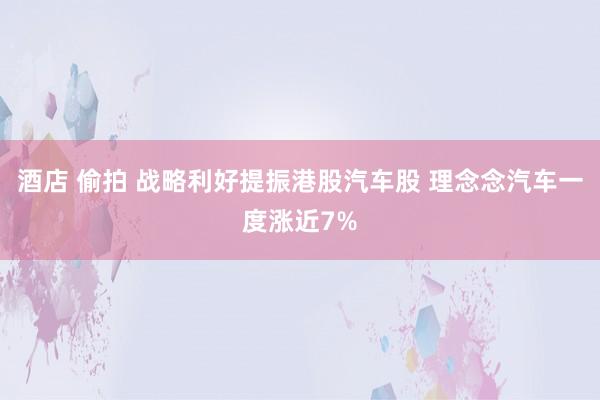 酒店 偷拍 战略利好提振港股汽车股 理念念汽车一度涨近7%