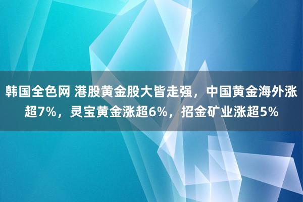 韩国全色网 港股黄金股大皆走强，中国黄金海外涨超7%，灵宝黄金涨超6%，招金矿业涨超5%