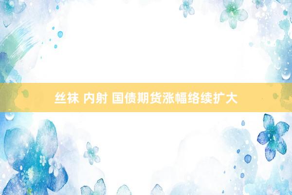 丝袜 内射 国债期货涨幅络续扩大