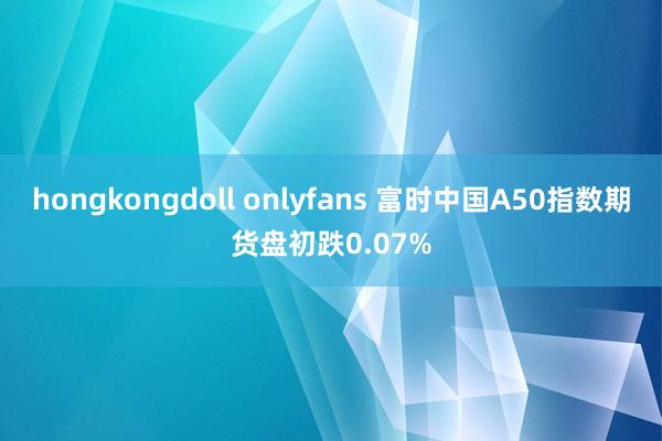 hongkongdoll onlyfans 富时中国A50指数期货盘初跌0.07%