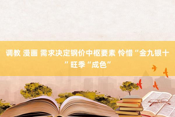 调教 漫画 需求决定钢价中枢要素 怜惜“金九银十”旺季“成色”