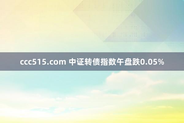 ccc515.com 中证转债指数午盘跌0.05%