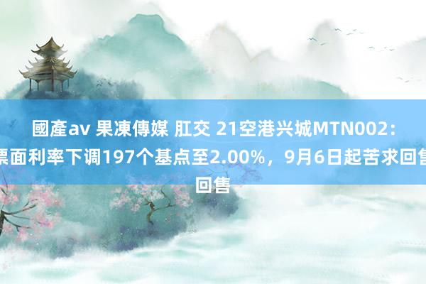 國產av 果凍傳媒 肛交 21空港兴城MTN002：票面利率下调197个基点至2.00%，9月6日起苦求回售