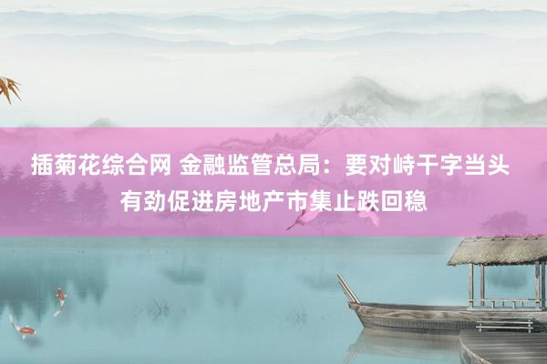 插菊花综合网 金融监管总局：要对峙干字当头 有劲促进房地产市集止跌回稳