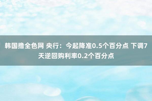 韩国撸全色网 央行：今起降准0.5个百分点 下调7天逆回购利率0.2个百分点