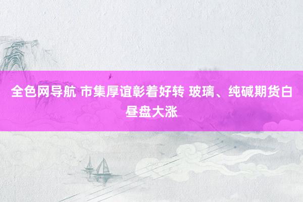 全色网导航 市集厚谊彰着好转 玻璃、纯碱期货白昼盘大涨