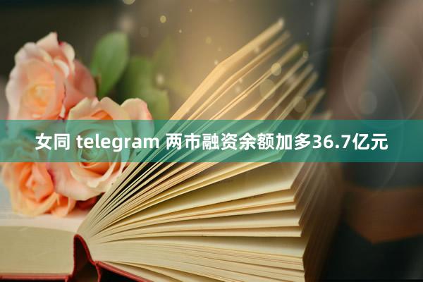 女同 telegram 两市融资余额加多36.7亿元