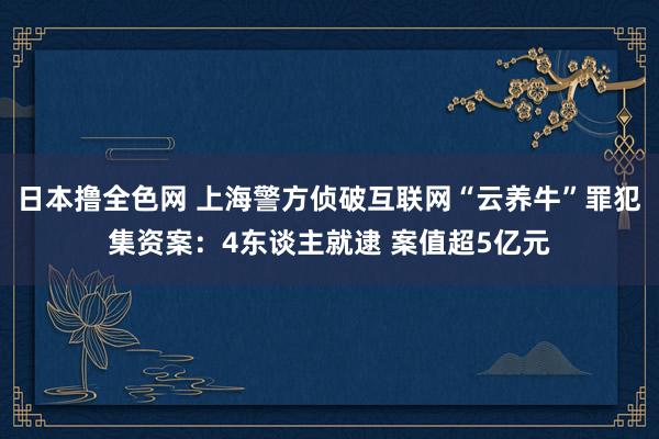 日本撸全色网 上海警方侦破互联网“云养牛”罪犯集资案：4东谈主就逮 案值超5亿元