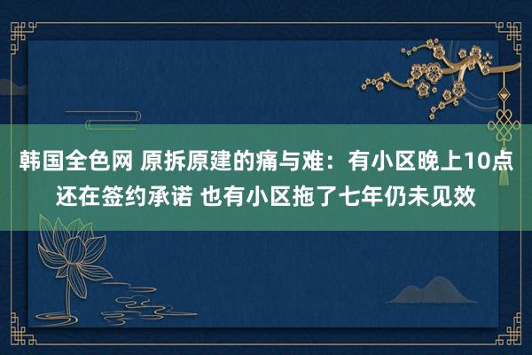 韩国全色网 原拆原建的痛与难：有小区晚上10点还在签约承诺 也有小区拖了七年仍未见效