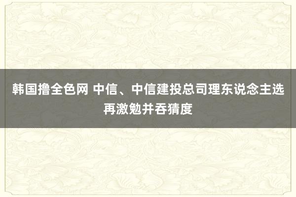 韩国撸全色网 中信、中信建投总司理东说念主选再激勉并吞猜度