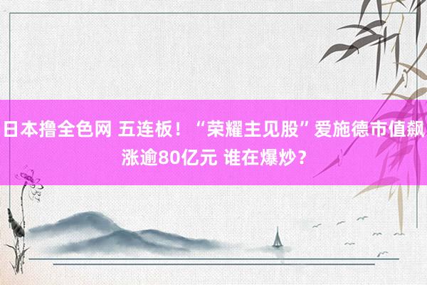 日本撸全色网 五连板！“荣耀主见股”爱施德市值飙涨逾80亿元 谁在爆炒？