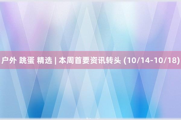户外 跳蛋 精选 | 本周首要资讯转头 (10/14-10/18)
