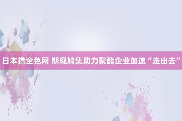 日本撸全色网 期现鸠集助力聚酯企业加速“走出去”